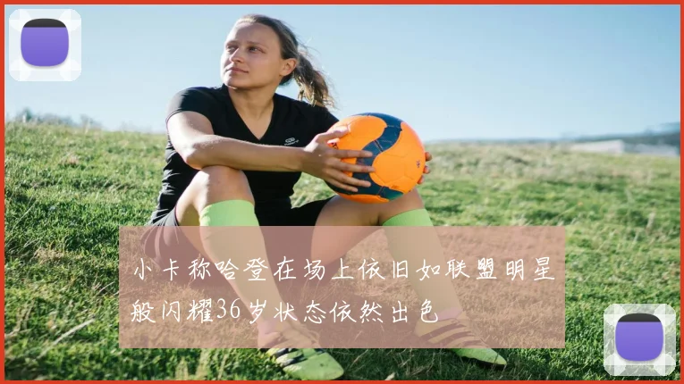 小卡称哈登在场上依旧如联盟明星般闪耀36岁状态依然出色