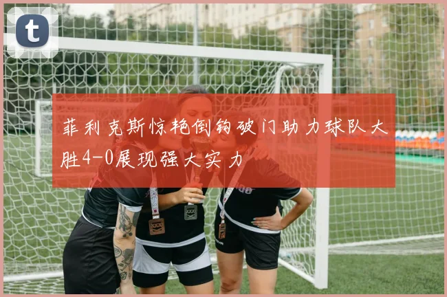 菲利克斯惊艳倒钩破门助力球队大胜4-0展现强大实力