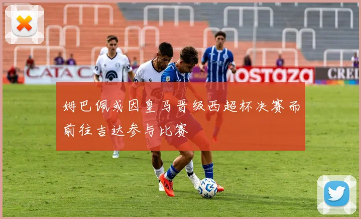 姆巴佩或因皇马晋级西超杯决赛而前往吉达参与比赛