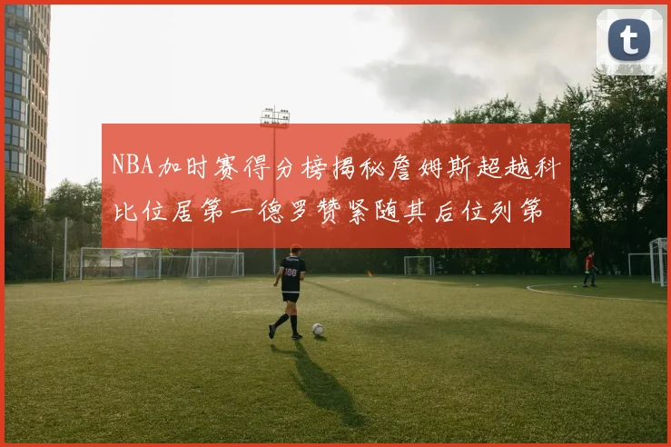 NBA加时赛得分榜揭秘詹姆斯超越科比位居第一德罗赞紧随其后位列第三