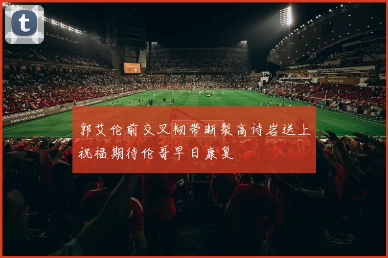 郭艾伦前交叉韧带断裂高诗岩送上祝福期待伦哥早日康复