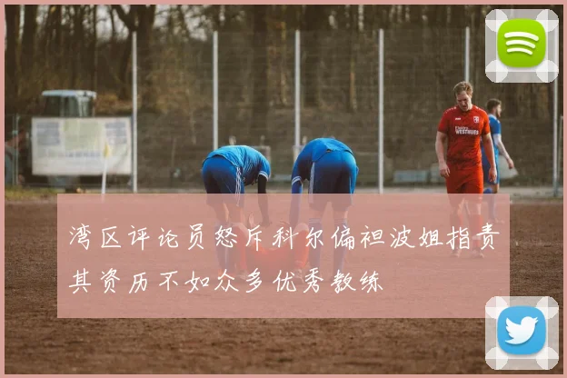 湾区评论员怒斥科尔偏袒波姐指责其资历不如众多优秀教练