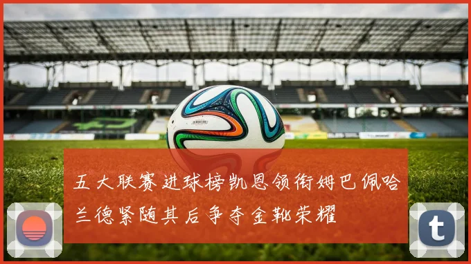 五大联赛进球榜凯恩领衔姆巴佩哈兰德紧随其后争夺金靴荣耀