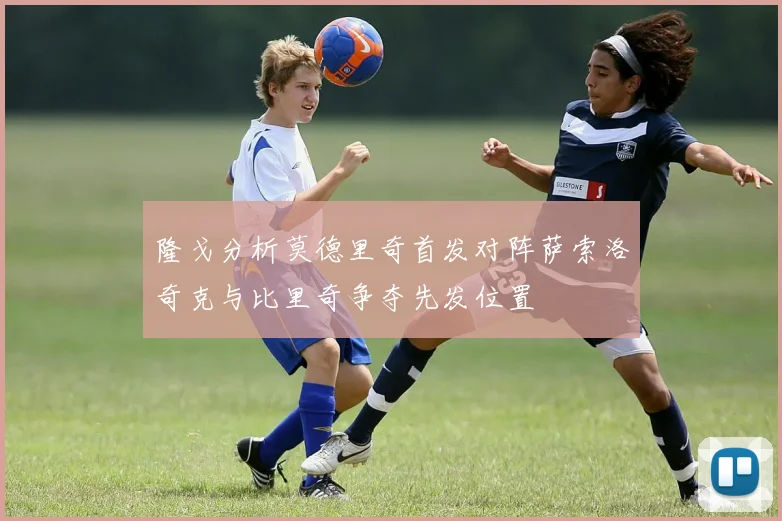 隆戈分析莫德里奇首发对阵萨索洛奇克与比里奇争夺先发位置